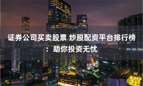 证券公司买卖股票 炒股配资平台排行榜：助你投资无忧