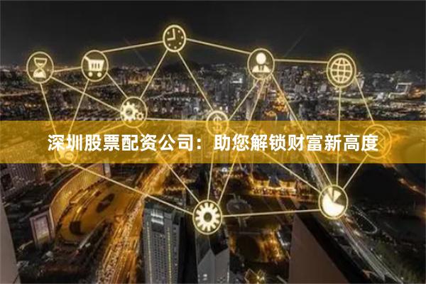 深圳股票配资公司：助您解锁财富新高度